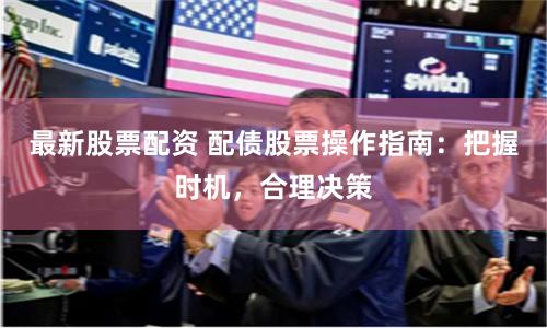 最新股票配资 配债股票操作指南：把握时机，合理决策