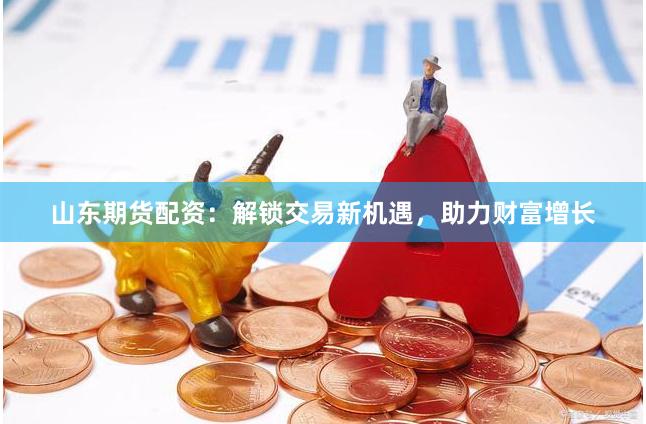 山东期货配资：解锁交易新机遇，助力财富增长