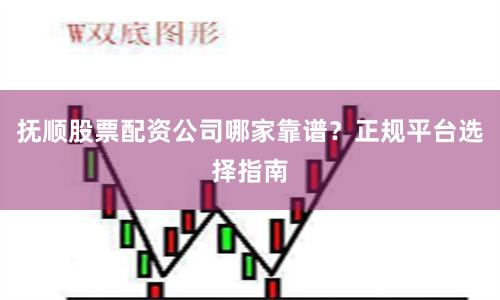 抚顺股票配资公司哪家靠谱？正规平台选择指南